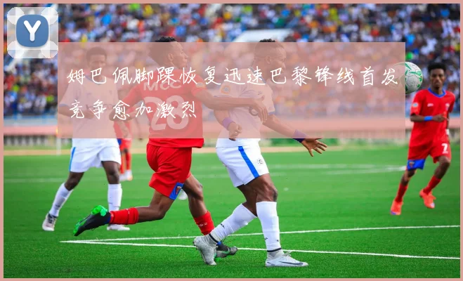 姆巴佩脚踝恢复迅速巴黎锋线首发竞争愈加激烈